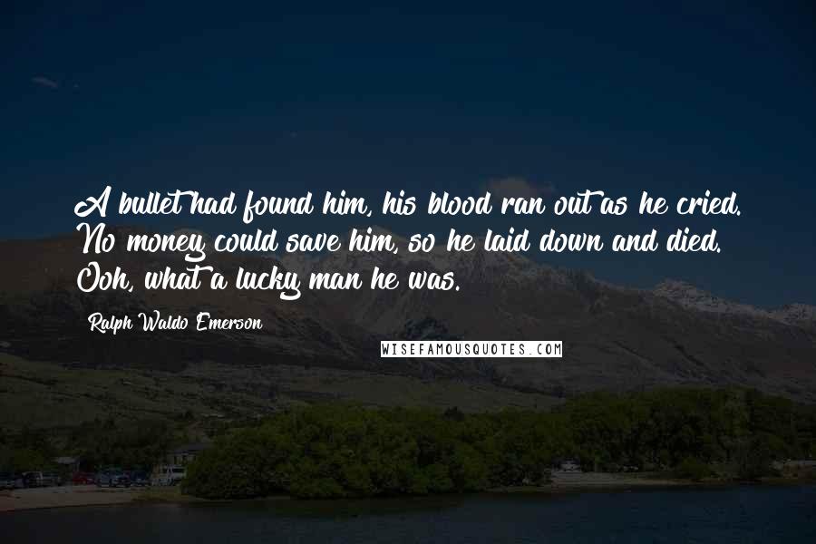 Ralph Waldo Emerson Quotes: A bullet had found him, his blood ran out as he cried. No money could save him, so he laid down and died. Ooh, what a lucky man he was.
