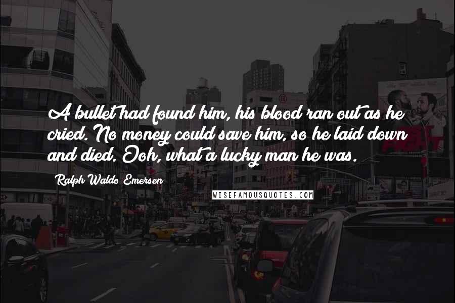 Ralph Waldo Emerson Quotes: A bullet had found him, his blood ran out as he cried. No money could save him, so he laid down and died. Ooh, what a lucky man he was.