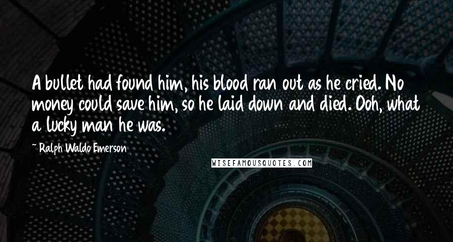 Ralph Waldo Emerson Quotes: A bullet had found him, his blood ran out as he cried. No money could save him, so he laid down and died. Ooh, what a lucky man he was.