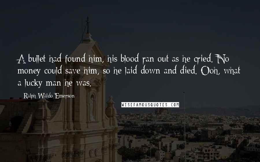 Ralph Waldo Emerson Quotes: A bullet had found him, his blood ran out as he cried. No money could save him, so he laid down and died. Ooh, what a lucky man he was.