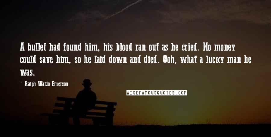 Ralph Waldo Emerson Quotes: A bullet had found him, his blood ran out as he cried. No money could save him, so he laid down and died. Ooh, what a lucky man he was.