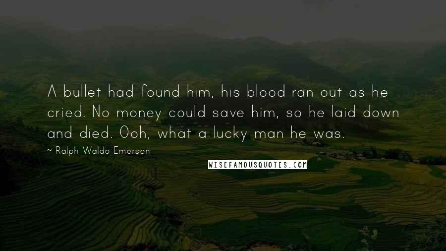 Ralph Waldo Emerson Quotes: A bullet had found him, his blood ran out as he cried. No money could save him, so he laid down and died. Ooh, what a lucky man he was.