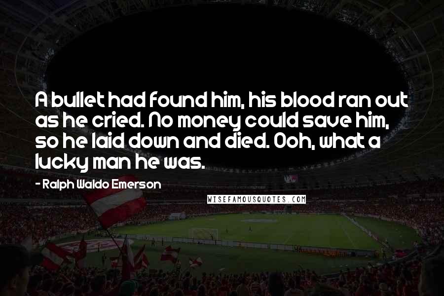 Ralph Waldo Emerson Quotes: A bullet had found him, his blood ran out as he cried. No money could save him, so he laid down and died. Ooh, what a lucky man he was.