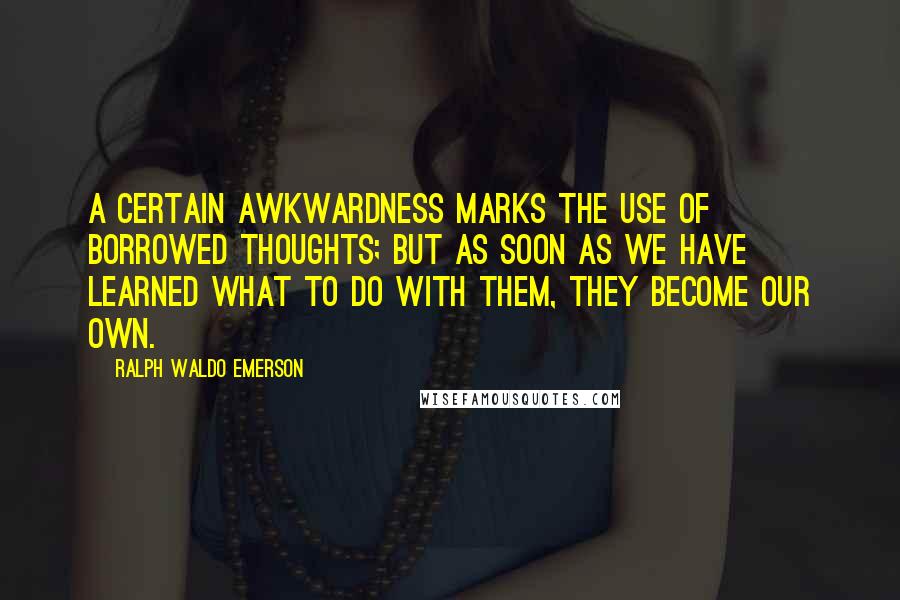 Ralph Waldo Emerson Quotes: A certain awkwardness marks the use of borrowed thoughts; but as soon as we have learned what to do with them, they become our own.