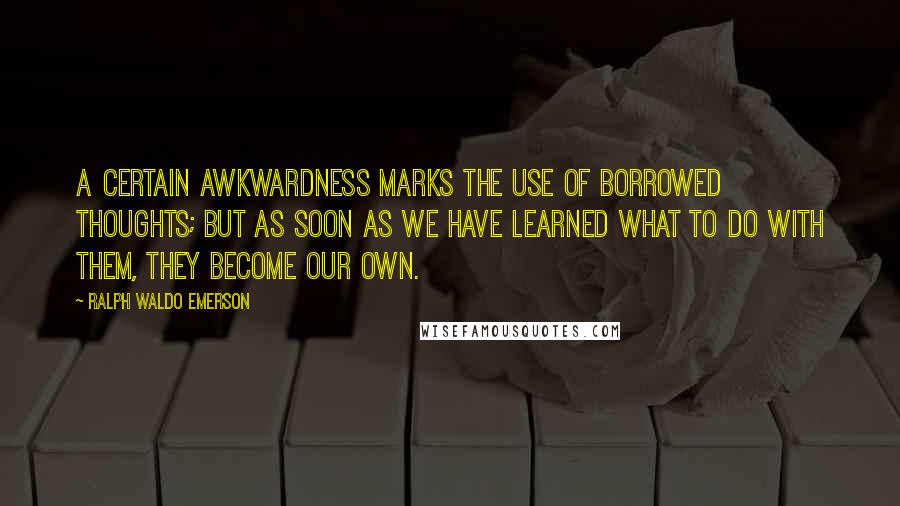 Ralph Waldo Emerson Quotes: A certain awkwardness marks the use of borrowed thoughts; but as soon as we have learned what to do with them, they become our own.