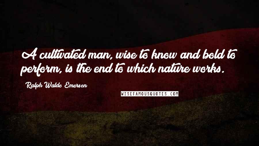 Ralph Waldo Emerson Quotes: A cultivated man, wise to know and bold to perform, is the end to which nature works.