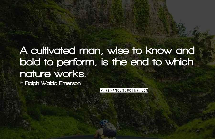 Ralph Waldo Emerson Quotes: A cultivated man, wise to know and bold to perform, is the end to which nature works.