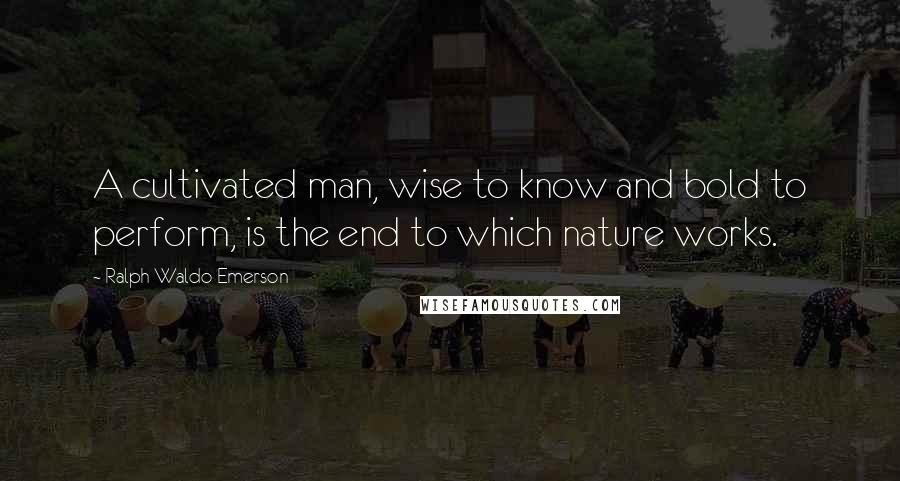 Ralph Waldo Emerson Quotes: A cultivated man, wise to know and bold to perform, is the end to which nature works.