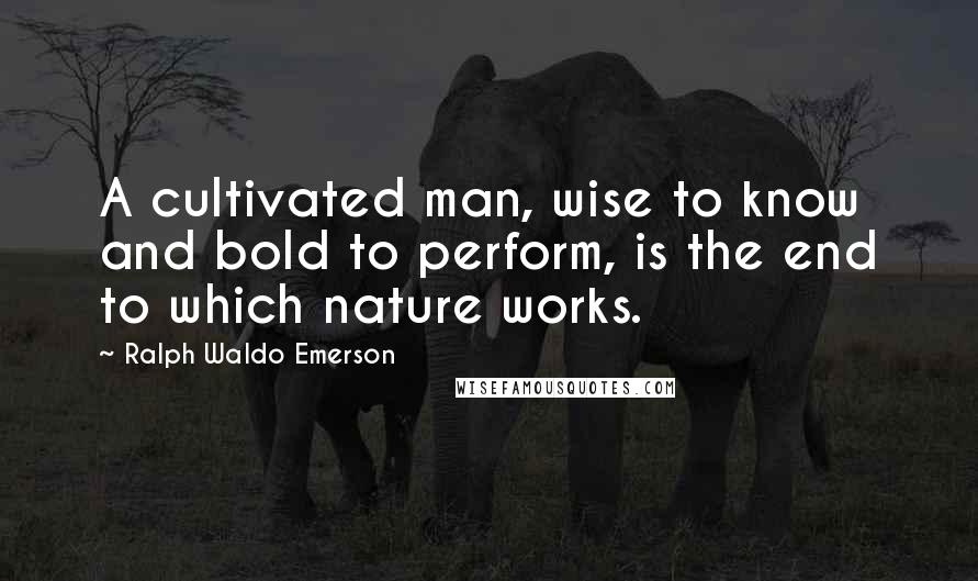 Ralph Waldo Emerson Quotes: A cultivated man, wise to know and bold to perform, is the end to which nature works.