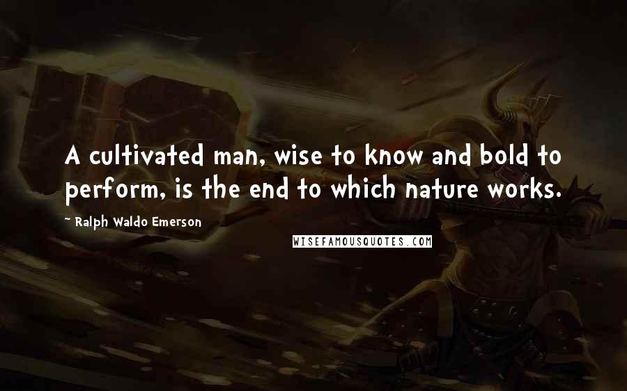 Ralph Waldo Emerson Quotes: A cultivated man, wise to know and bold to perform, is the end to which nature works.