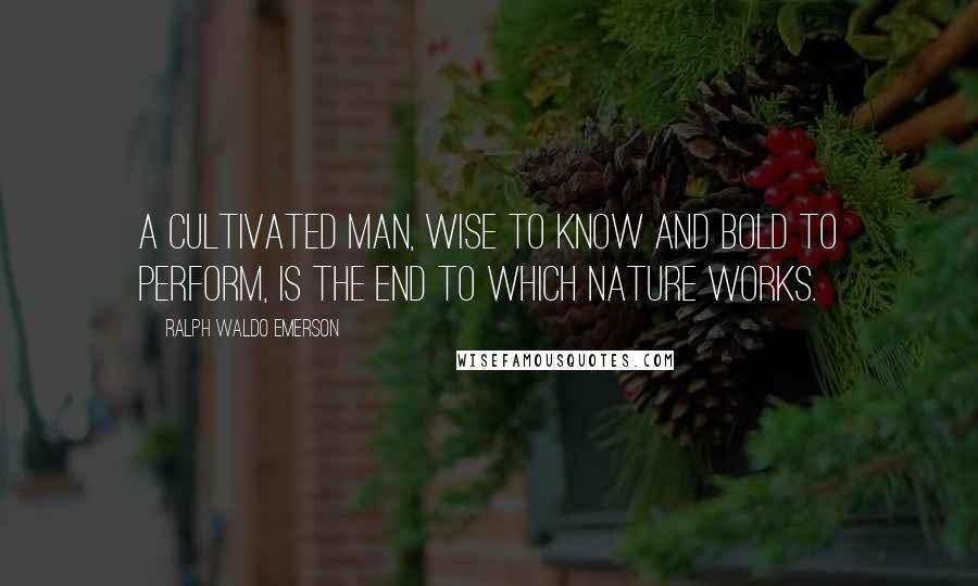 Ralph Waldo Emerson Quotes: A cultivated man, wise to know and bold to perform, is the end to which nature works.