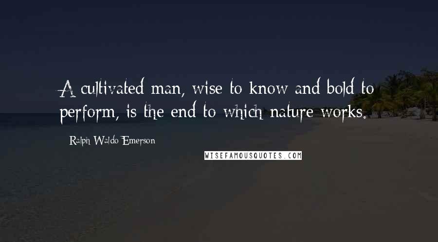 Ralph Waldo Emerson Quotes: A cultivated man, wise to know and bold to perform, is the end to which nature works.