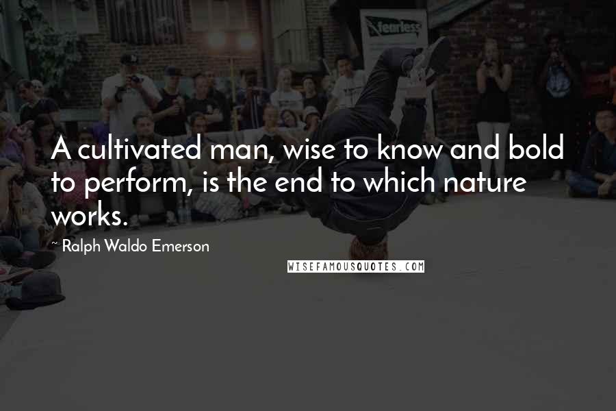 Ralph Waldo Emerson Quotes: A cultivated man, wise to know and bold to perform, is the end to which nature works.