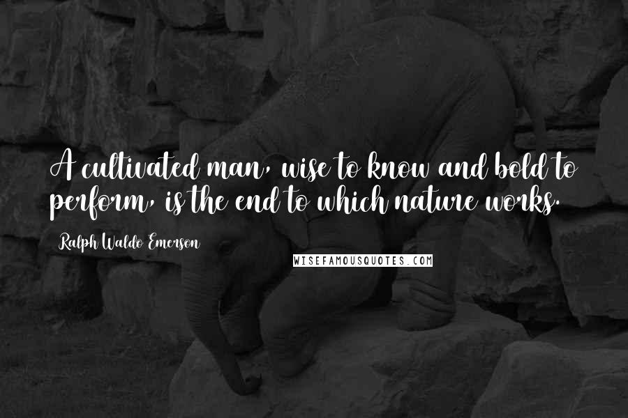 Ralph Waldo Emerson Quotes: A cultivated man, wise to know and bold to perform, is the end to which nature works.