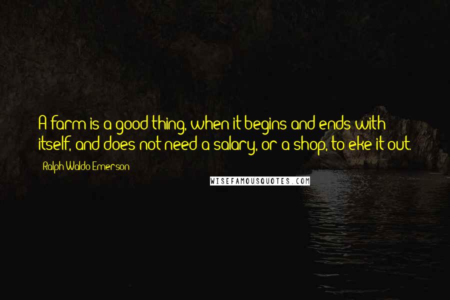 Ralph Waldo Emerson Quotes: A farm is a good thing, when it begins and ends with itself, and does not need a salary, or a shop, to eke it out.