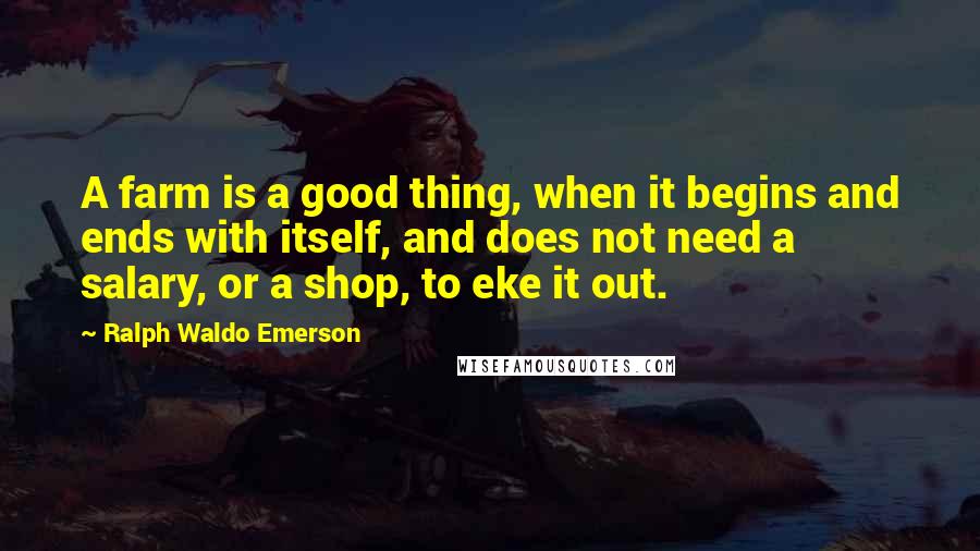 Ralph Waldo Emerson Quotes: A farm is a good thing, when it begins and ends with itself, and does not need a salary, or a shop, to eke it out.