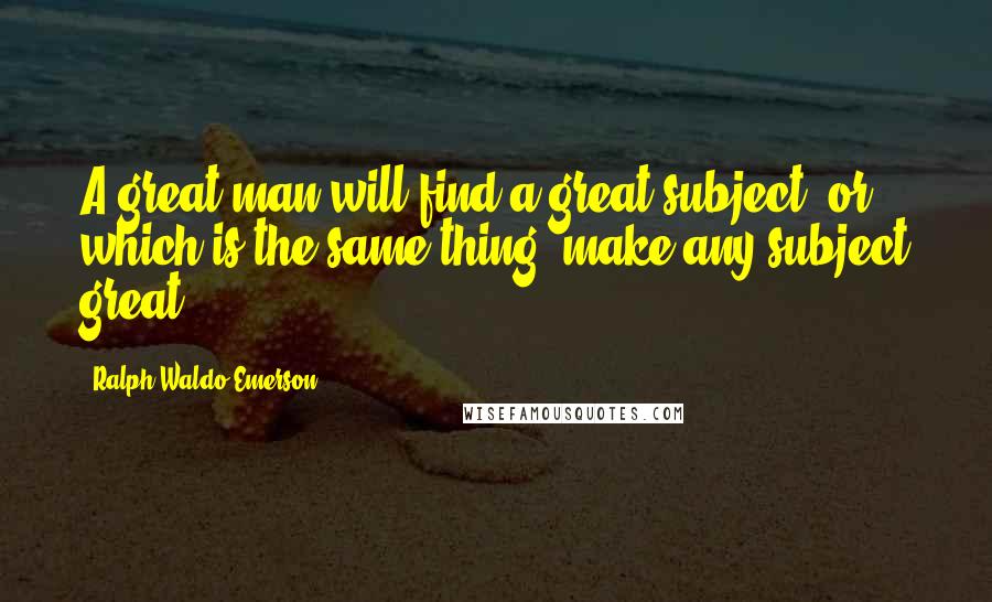 Ralph Waldo Emerson Quotes: A great man will find a great subject, or which is the same thing, make any subject great.