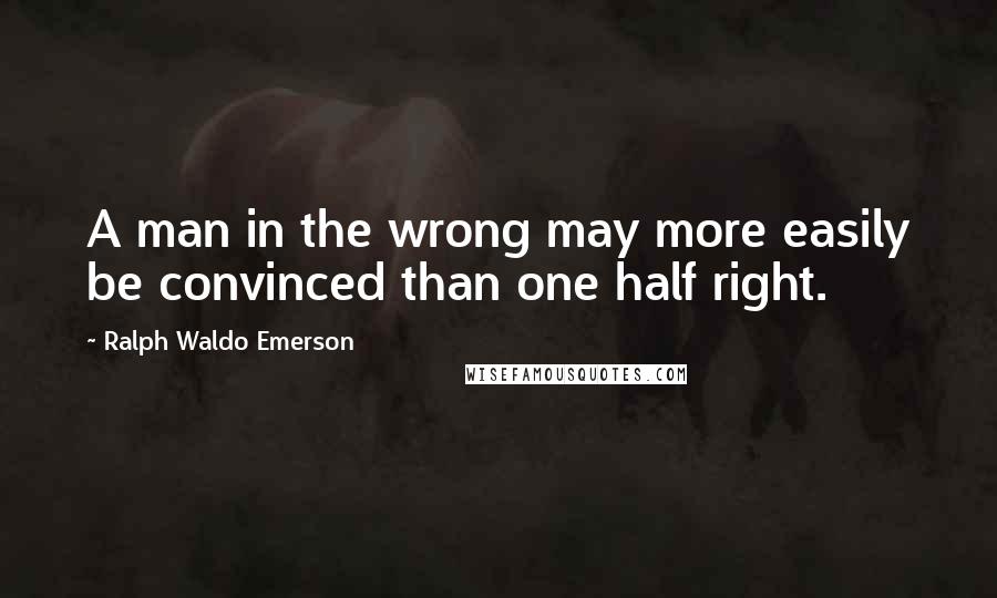 Ralph Waldo Emerson Quotes: A man in the wrong may more easily be convinced than one half right.