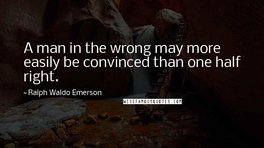 Ralph Waldo Emerson Quotes: A man in the wrong may more easily be convinced than one half right.