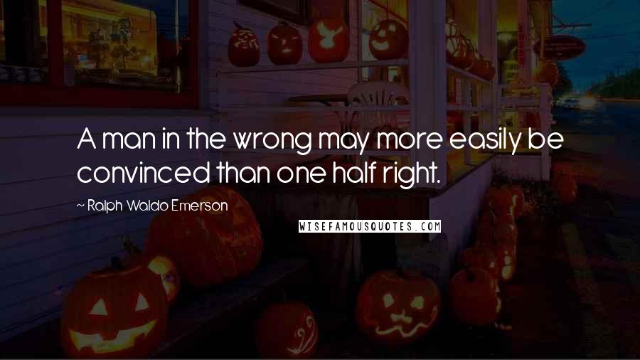 Ralph Waldo Emerson Quotes: A man in the wrong may more easily be convinced than one half right.