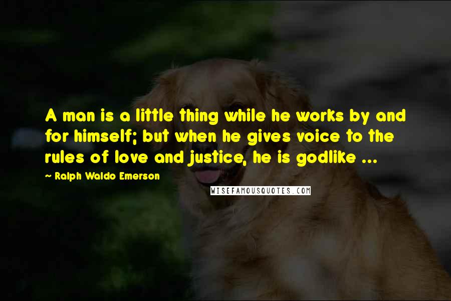 Ralph Waldo Emerson Quotes: A man is a little thing while he works by and for himself; but when he gives voice to the rules of love and justice, he is godlike ...