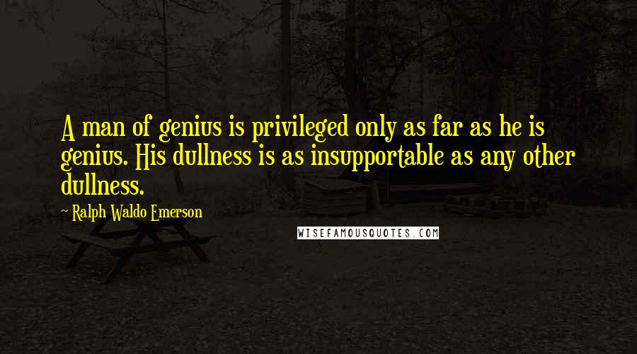 Ralph Waldo Emerson Quotes: A man of genius is privileged only as far as he is genius. His dullness is as insupportable as any other dullness.