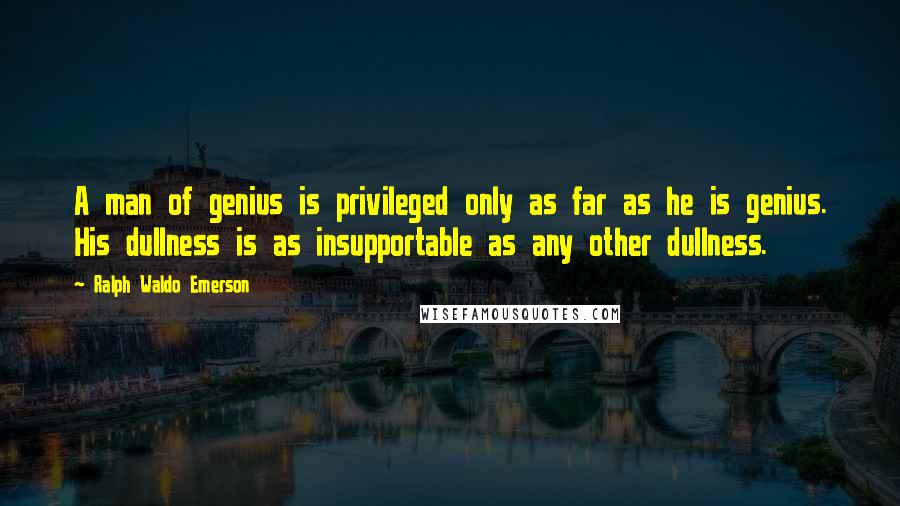 Ralph Waldo Emerson Quotes: A man of genius is privileged only as far as he is genius. His dullness is as insupportable as any other dullness.