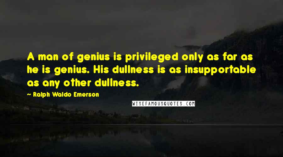 Ralph Waldo Emerson Quotes: A man of genius is privileged only as far as he is genius. His dullness is as insupportable as any other dullness.