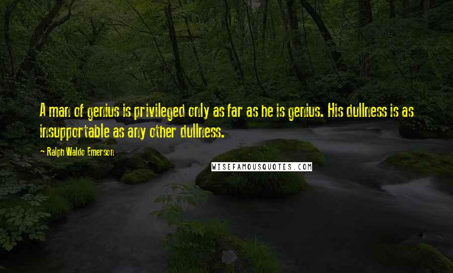 Ralph Waldo Emerson Quotes: A man of genius is privileged only as far as he is genius. His dullness is as insupportable as any other dullness.