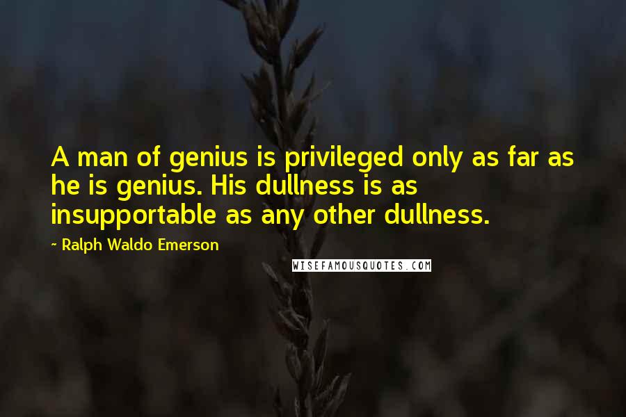 Ralph Waldo Emerson Quotes: A man of genius is privileged only as far as he is genius. His dullness is as insupportable as any other dullness.