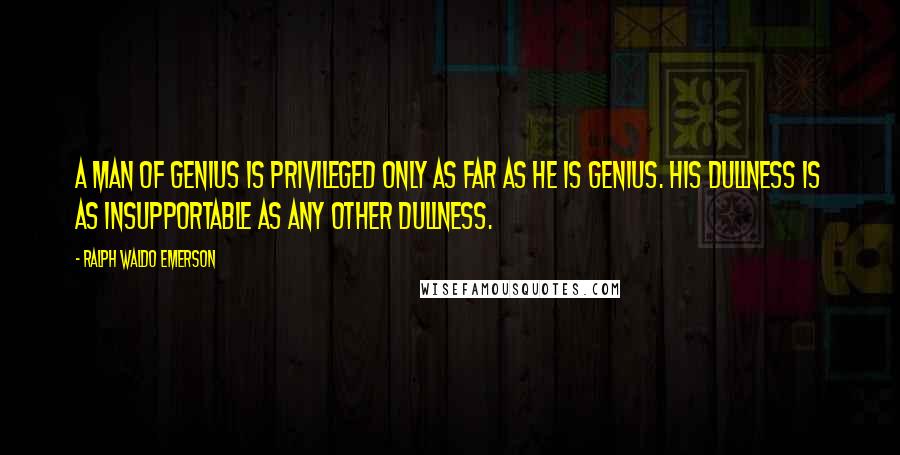 Ralph Waldo Emerson Quotes: A man of genius is privileged only as far as he is genius. His dullness is as insupportable as any other dullness.