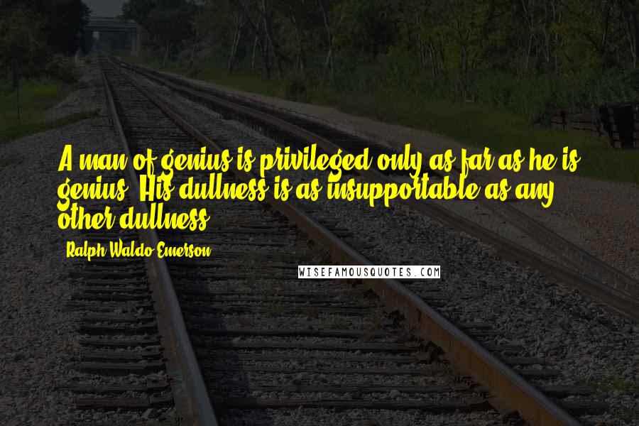 Ralph Waldo Emerson Quotes: A man of genius is privileged only as far as he is genius. His dullness is as insupportable as any other dullness.