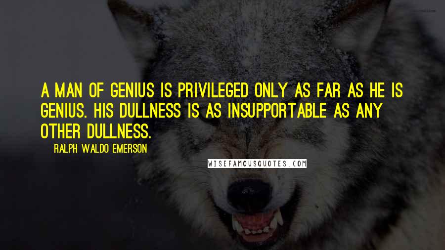 Ralph Waldo Emerson Quotes: A man of genius is privileged only as far as he is genius. His dullness is as insupportable as any other dullness.