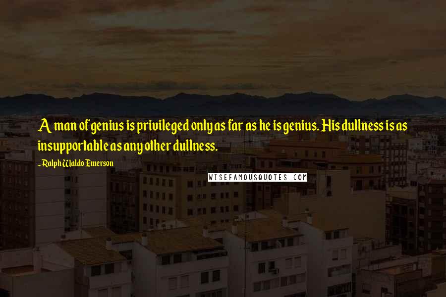 Ralph Waldo Emerson Quotes: A man of genius is privileged only as far as he is genius. His dullness is as insupportable as any other dullness.