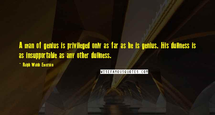 Ralph Waldo Emerson Quotes: A man of genius is privileged only as far as he is genius. His dullness is as insupportable as any other dullness.