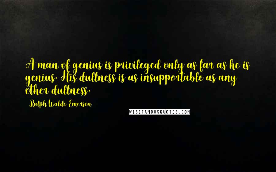 Ralph Waldo Emerson Quotes: A man of genius is privileged only as far as he is genius. His dullness is as insupportable as any other dullness.