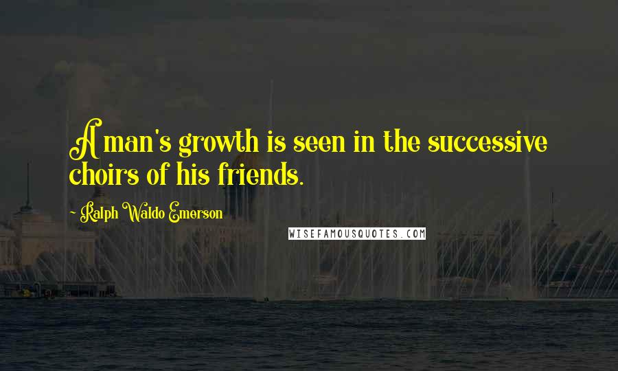 Ralph Waldo Emerson Quotes: A man's growth is seen in the successive choirs of his friends.