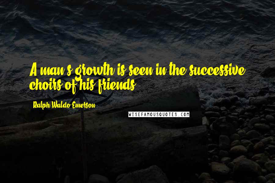 Ralph Waldo Emerson Quotes: A man's growth is seen in the successive choirs of his friends.