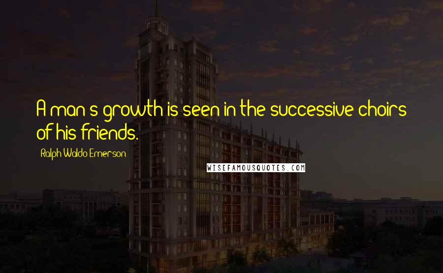 Ralph Waldo Emerson Quotes: A man's growth is seen in the successive choirs of his friends.