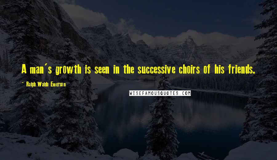 Ralph Waldo Emerson Quotes: A man's growth is seen in the successive choirs of his friends.