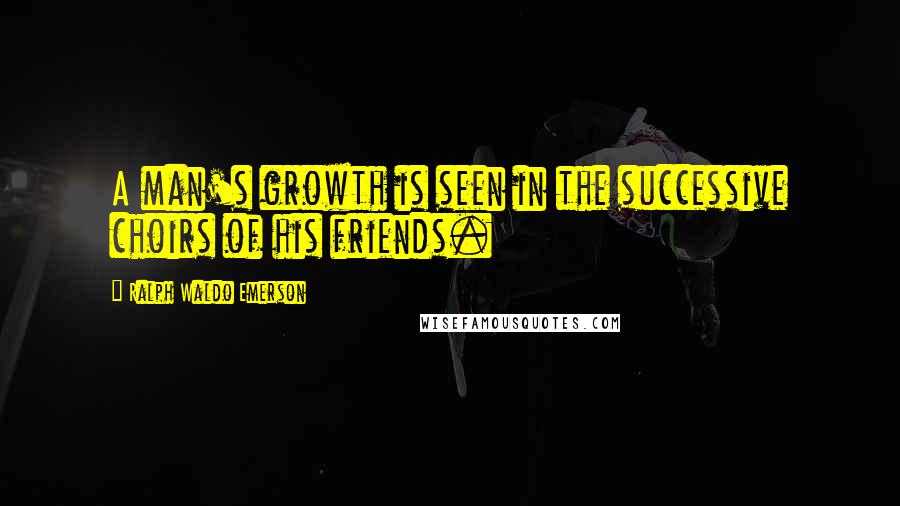 Ralph Waldo Emerson Quotes: A man's growth is seen in the successive choirs of his friends.
