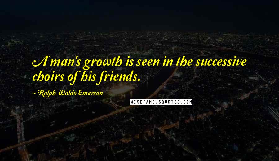 Ralph Waldo Emerson Quotes: A man's growth is seen in the successive choirs of his friends.