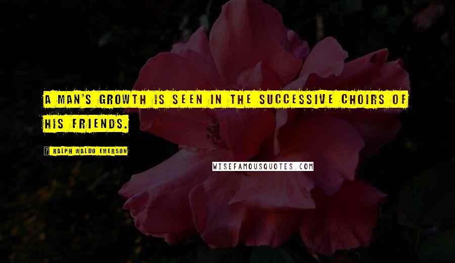 Ralph Waldo Emerson Quotes: A man's growth is seen in the successive choirs of his friends.