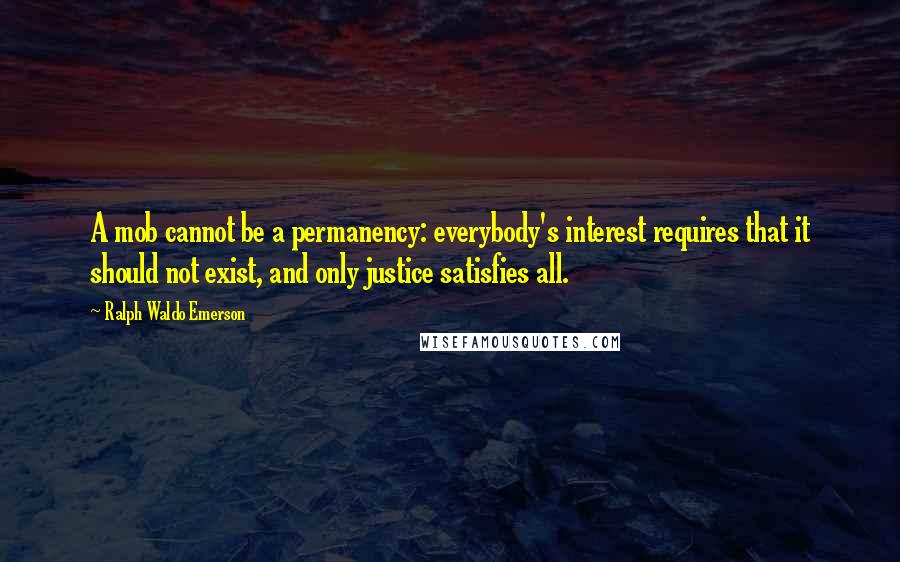 Ralph Waldo Emerson Quotes: A mob cannot be a permanency: everybody's interest requires that it should not exist, and only justice satisfies all.