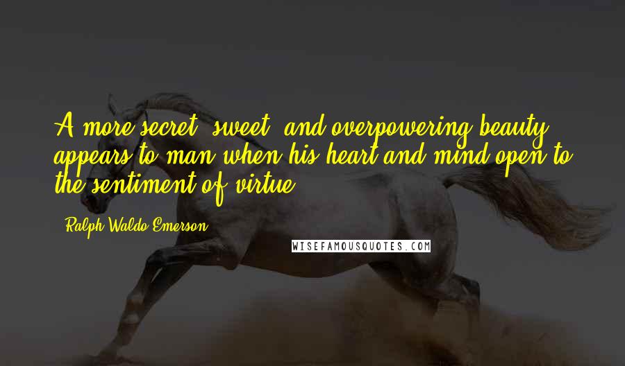 Ralph Waldo Emerson Quotes: A more secret, sweet, and overpowering beauty appears to man when his heart and mind open to the sentiment of virtue.