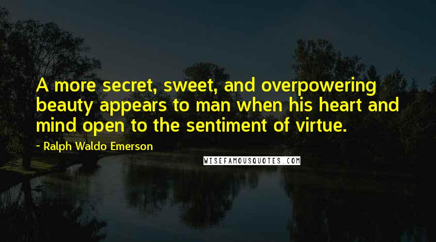 Ralph Waldo Emerson Quotes: A more secret, sweet, and overpowering beauty appears to man when his heart and mind open to the sentiment of virtue.