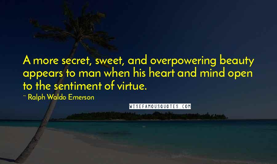 Ralph Waldo Emerson Quotes: A more secret, sweet, and overpowering beauty appears to man when his heart and mind open to the sentiment of virtue.