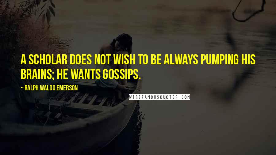 Ralph Waldo Emerson Quotes: A scholar does not wish to be always pumping his brains; he wants gossips.
