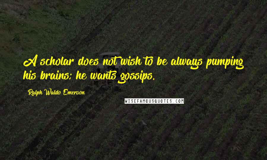 Ralph Waldo Emerson Quotes: A scholar does not wish to be always pumping his brains; he wants gossips.