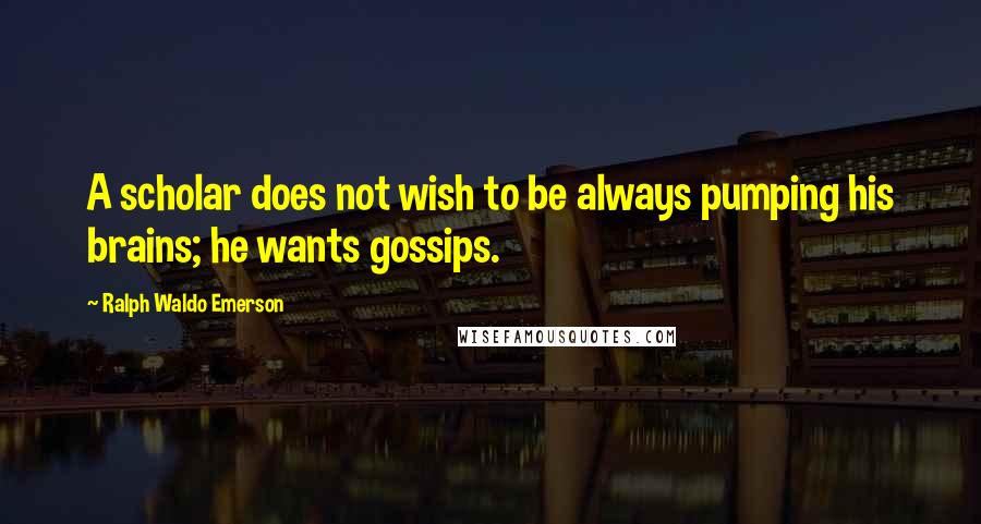 Ralph Waldo Emerson Quotes: A scholar does not wish to be always pumping his brains; he wants gossips.